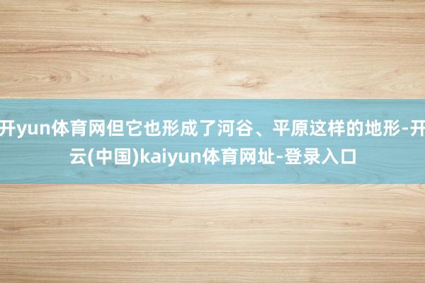 开yun体育网但它也形成了河谷、平原这样的地形-开云(中国)kaiyun体育网址-登录入口