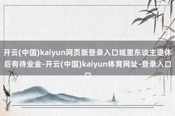 开云(中国)kaiyun网页版登录入口城里东谈主退休后有待业金-开云(中国)kaiyun体育网址-登录入口