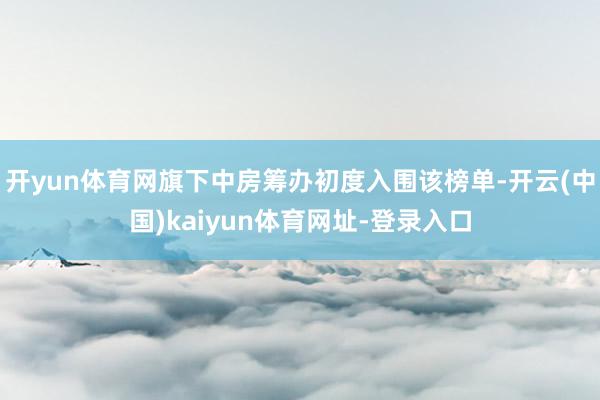 开yun体育网旗下中房筹办初度入围该榜单-开云(中国)kaiyun体育网址-登录入口