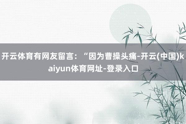 开云体育有网友留言：“因为曹操头痛-开云(中国)kaiyun体育网址-登录入口