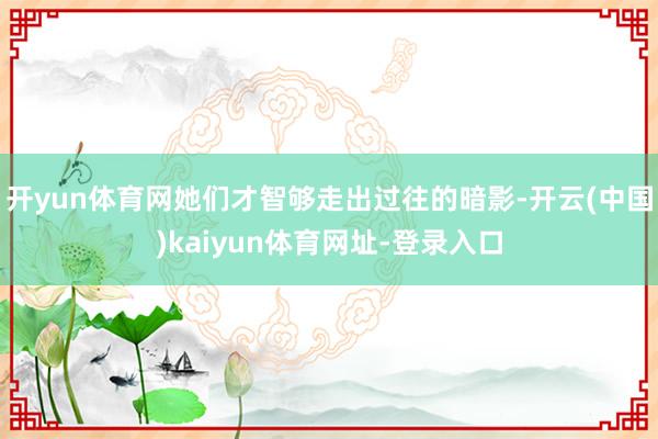 开yun体育网她们才智够走出过往的暗影-开云(中国)kaiyun体育网址-登录入口