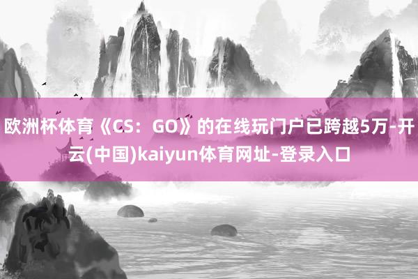 欧洲杯体育《CS:GO》的在线玩门户已跨越5万-开云(中国)kaiyun体育网址-登录入口