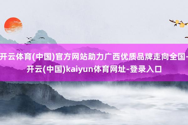 开云体育(中国)官方网站助力广西优质品牌走向全国-开云(中国)kaiyun体育网址-登录入口