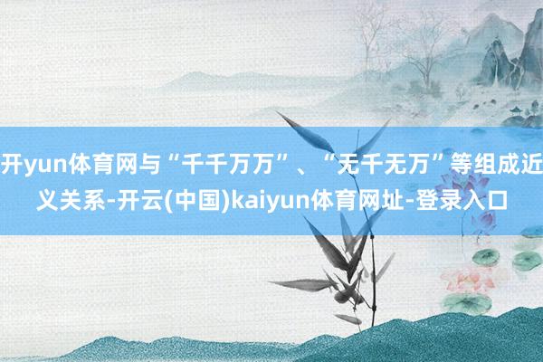 开yun体育网与“千千万万”、“无千无万”等组成近义关系-开云(中国)kaiyun体育网址-登录入口