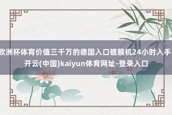 欧洲杯体育价值三千万的德国入口镀膜机24小时入手-开云(中国)kaiyun体育网址-登录入口