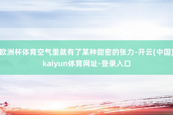 欧洲杯体育空气里就有了某种甜密的张力-开云(中国)kaiyun体育网址-登录入口
