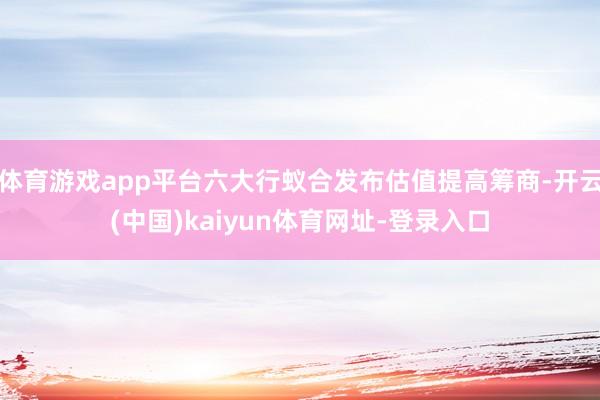 体育游戏app平台六大行蚁合发布估值提高筹商-开云(中国)kaiyun体育网址-登录入口