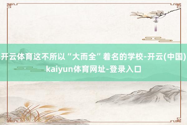 开云体育这不所以“大而全”着名的学校-开云(中国)kaiyun体育网址-登录入口