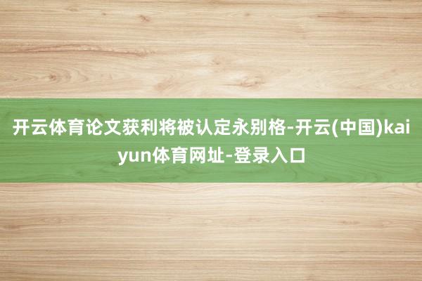 开云体育论文获利将被认定永别格-开云(中国)kaiyun体育网址-登录入口