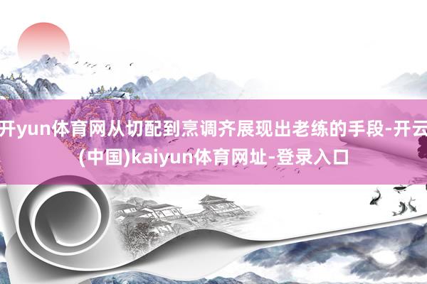 开yun体育网从切配到烹调齐展现出老练的手段-开云(中国)kaiyun体育网址-登录入口