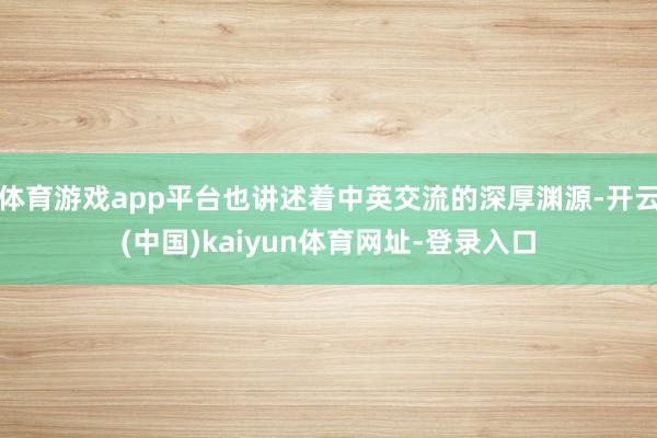体育游戏app平台也讲述着中英交流的深厚渊源-开云(中国)kaiyun体育网址-登录入口