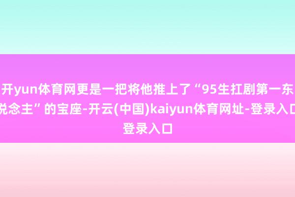 开yun体育网更是一把将他推上了“95生扛剧第一东说念主”的宝座-开云(中国)kaiyun体育网址-登录入口