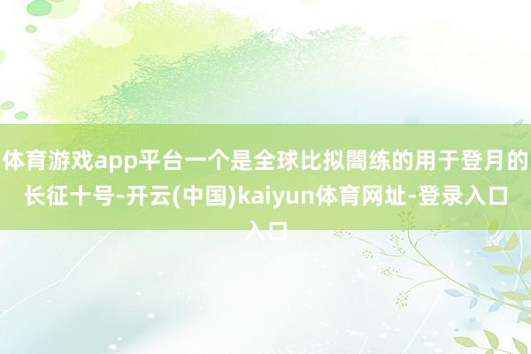 体育游戏app平台一个是全球比拟闇练的用于登月的长征十号-开云(中国)kaiyun体育网址-登录入口