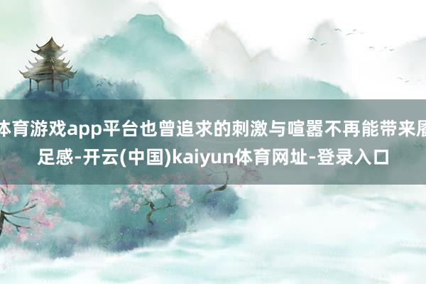 体育游戏app平台也曾追求的刺激与喧嚣不再能带来餍足感-开云(中国)kaiyun体育网址-登录入口