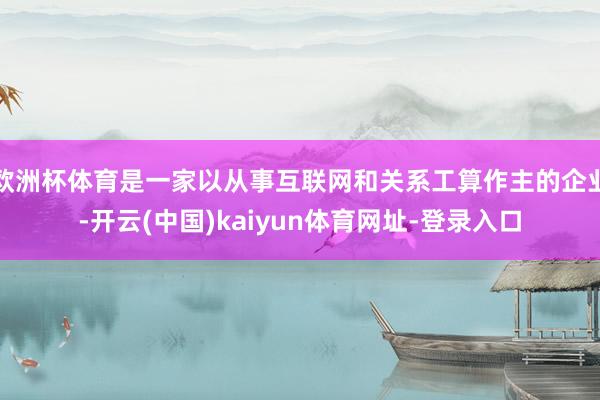 欧洲杯体育是一家以从事互联网和关系工算作主的企业-开云(中国)kaiyun体育网址-登录入口