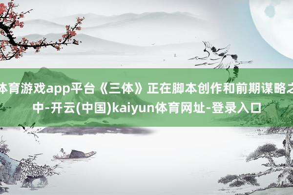 体育游戏app平台《三体》正在脚本创作和前期谋略之中-开云(中国)kaiyun体育网址-登录入口