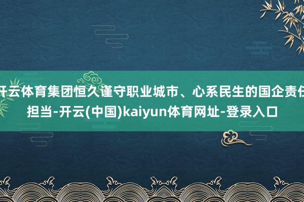 开云体育集团恒久谨守职业城市、心系民生的国企责任担当-开云(中国)kaiyun体育网址-登录入口