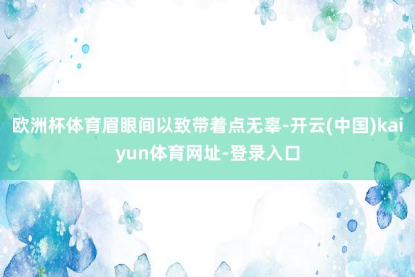 欧洲杯体育眉眼间以致带着点无辜-开云(中国)kaiyun体育网址-登录入口