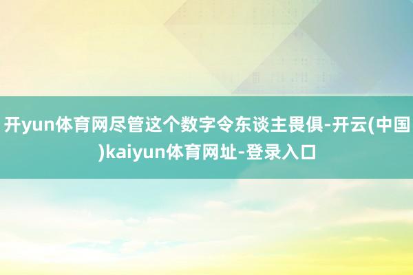 开yun体育网尽管这个数字令东谈主畏俱-开云(中国)kaiyun体育网址-登录入口