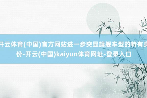 开云体育(中国)官方网站进一步突显旗舰车型的特有身份-开云(中国)kaiyun体育网址-登录入口