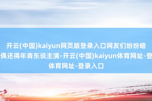 开云(中国)kaiyun网页版登录入口网友们纷纷暗示：现偶还得年青东谈主演-开云(中国)kaiyun体育网址-登录入口