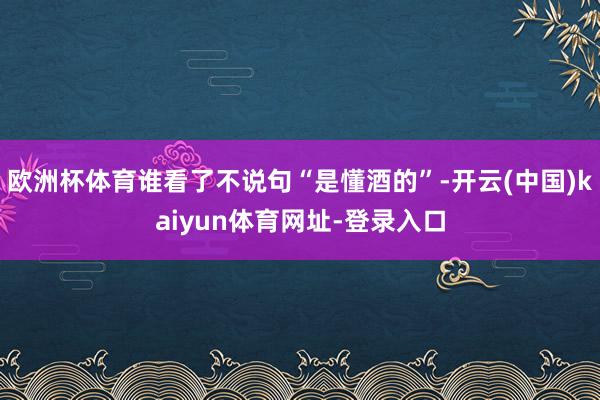 欧洲杯体育谁看了不说句“是懂酒的”-开云(中国)kaiyun体育网址-登录入口