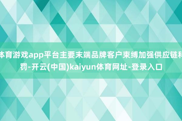 体育游戏app平台主要末端品牌客户束缚加强供应链科罚-开云(中国)kaiyun体育网址-登录入口