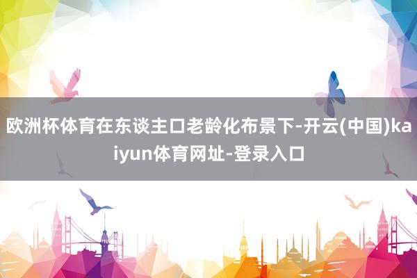 欧洲杯体育在东谈主口老龄化布景下-开云(中国)kaiyun体育网址-登录入口