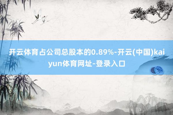 开云体育占公司总股本的0.89%-开云(中国)kaiyun体育网址-登录入口