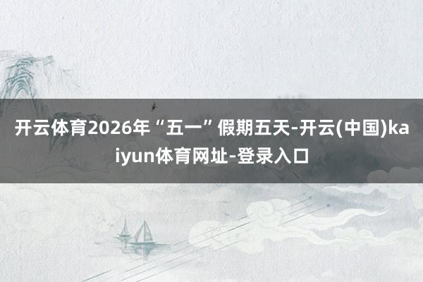 开云体育2026年“五一”假期五天-开云(中国)kaiyun体育网址-登录入口