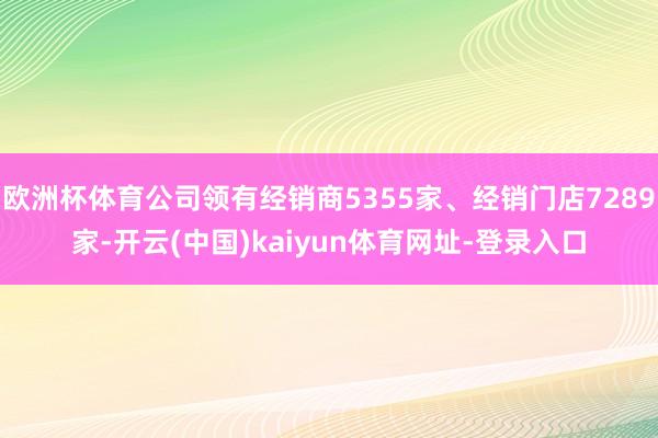 欧洲杯体育公司领有经销商5355家、经销门店7289家-开云(中国)kaiyun体育网址-登录入口