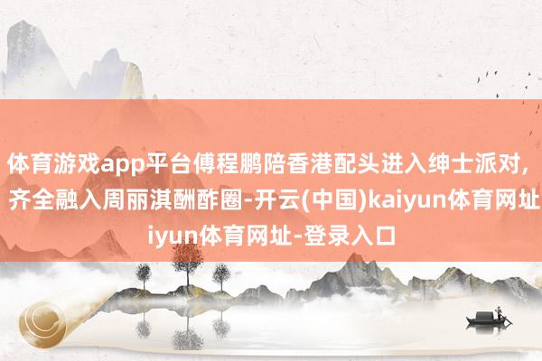 体育游戏app平台傅程鹏陪香港配头进入绅士派对, 画面温馨, 齐全融入周丽淇酬酢圈-开云(中国)kaiyun体育网址-登录入口