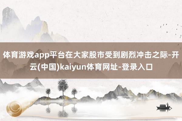 体育游戏app平台　　在大家股市受到剧烈冲击之际-开云(中国)kaiyun体育网址-登录入口