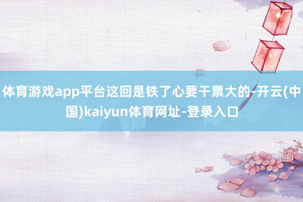 体育游戏app平台这回是铁了心要干票大的-开云(中国)kaiyun体育网址-登录入口