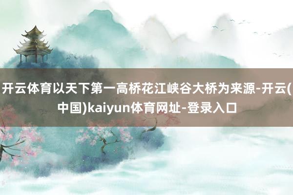 开云体育以天下第一高桥花江峡谷大桥为来源-开云(中国)kaiyun体育网址-登录入口