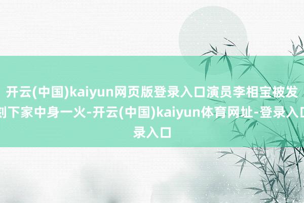 开云(中国)kaiyun网页版登录入口演员李相宝被发刻下家中身一火-开云(中国)kaiyun体育网址-登录入口