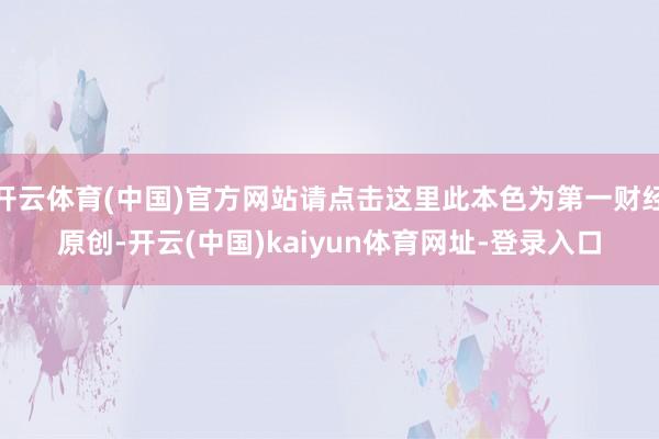 开云体育(中国)官方网站请点击这里此本色为第一财经原创-开云(中国)kaiyun体育网址-登录入口