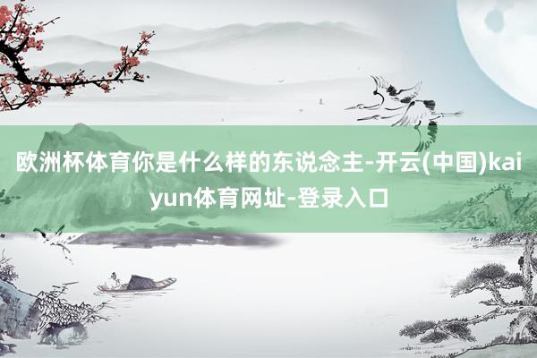 欧洲杯体育你是什么样的东说念主-开云(中国)kaiyun体育网址-登录入口