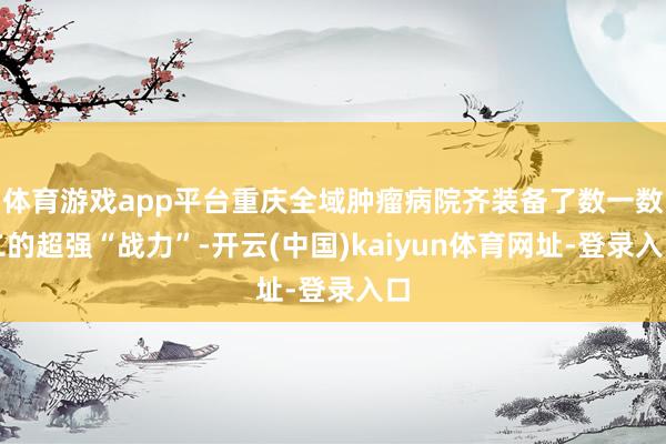 体育游戏app平台重庆全域肿瘤病院齐装备了数一数二的超强“战力”-开云(中国)kaiyun体育网址-登录入口