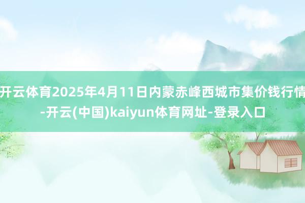开云体育2025年4月11日内蒙赤峰西城市集价钱行情-开云(中国)kaiyun体育网址-登录入口