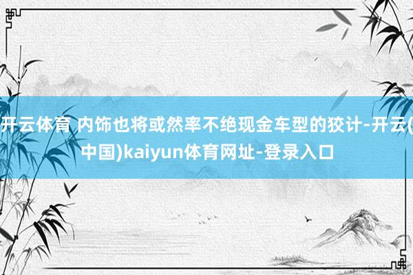 开云体育 内饰也将或然率不绝现金车型的狡计-开云(中国)kaiyun体育网址-登录入口