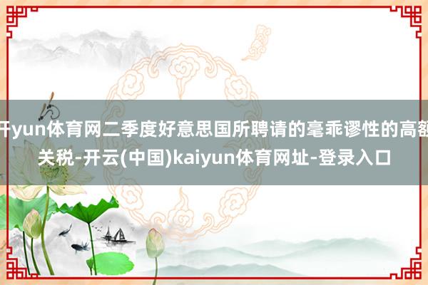 开yun体育网二季度好意思国所聘请的毫乖谬性的高额关税-开云(中国)kaiyun体育网址-登录入口