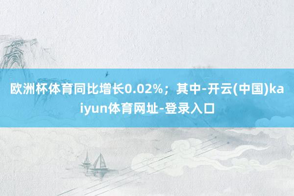 欧洲杯体育同比增长0.02%；其中-开云(中国)kaiyun体育网址-登录入口