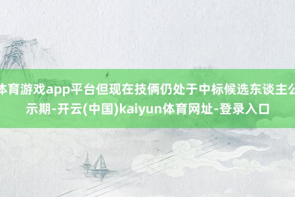 体育游戏app平台但现在技俩仍处于中标候选东谈主公示期-开云(中国)kaiyun体育网址-登录入口