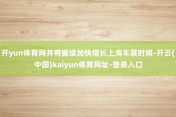 开yun体育网并将握续加快增长上海车展时间-开云(中国)kaiyun体育网址-登录入口