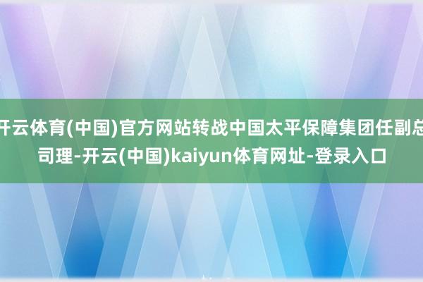 开云体育(中国)官方网站转战中国太平保障集团任副总司理-开云(中国)kaiyun体育网址-登录入口