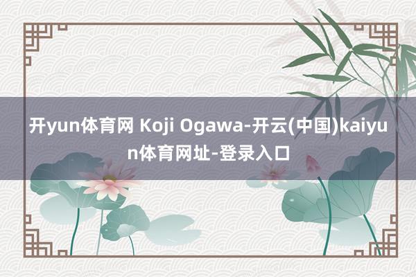 开yun体育网 Koji Ogawa-开云(中国)kaiyun体育网址-登录入口