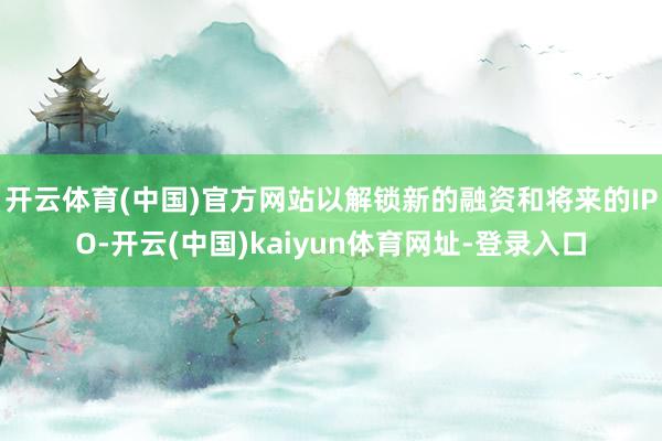 开云体育(中国)官方网站以解锁新的融资和将来的IPO-开云(中国)kaiyun体育网址-登录入口