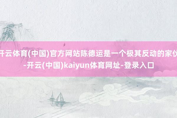 开云体育(中国)官方网站陈德运是一个极其反动的家伙-开云(中国)kaiyun体育网址-登录入口