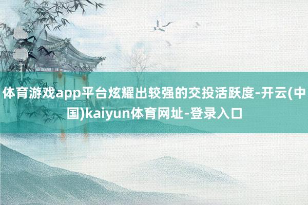 体育游戏app平台炫耀出较强的交投活跃度-开云(中国)kaiyun体育网址-登录入口